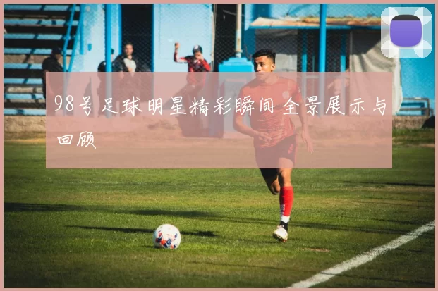 98号足球明星精彩瞬间全景展示与回顾