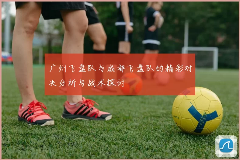 广州飞盘队与成都飞盘队的精彩对决分析与战术探讨