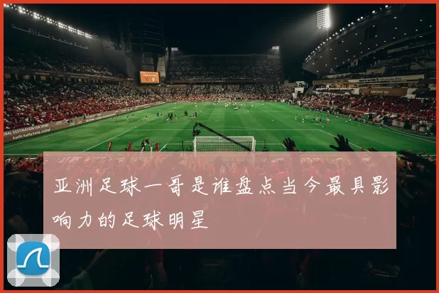 亚洲足球一哥是谁盘点当今最具影响力的足球明星
