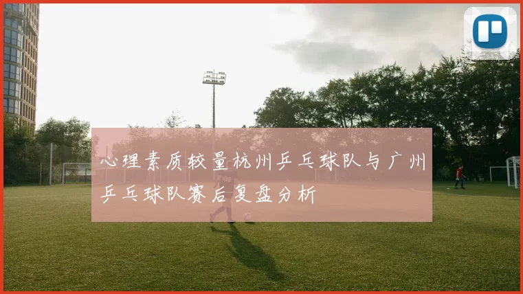 心理素质较量杭州乒乓球队与广州乒乓球队赛后复盘分析