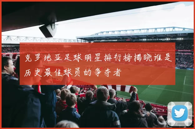 克罗地亚足球明星排行榜揭晓谁是历史最佳球员的争夺者