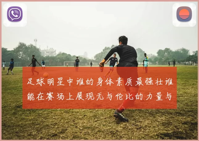 足球明星中谁的身体素质最强壮谁能在赛场上展现无与伦比的力量与耐力