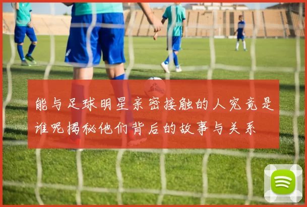 能与足球明星亲密接触的人究竟是谁呢揭秘他们背后的故事与关系