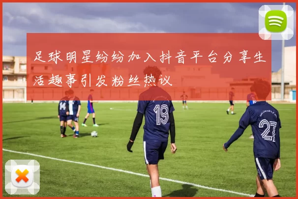 足球明星纷纷加入抖音平台分享生活趣事引发粉丝热议