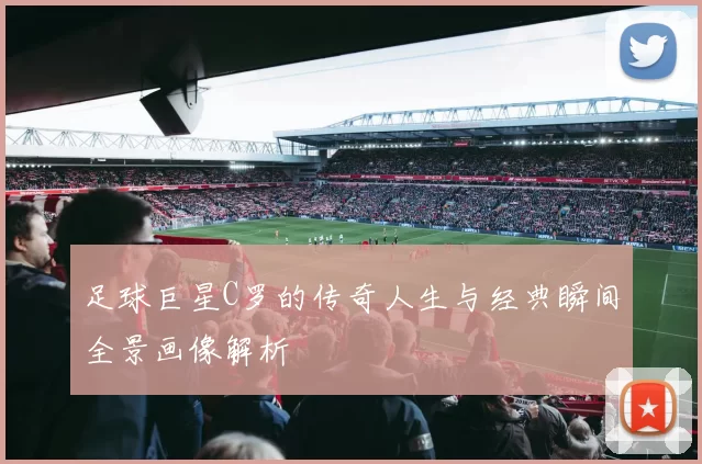 足球巨星C罗的传奇人生与经典瞬间全景画像解析