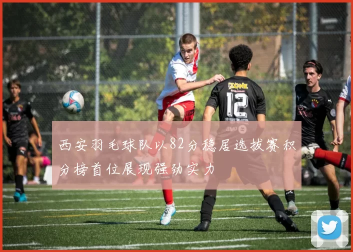 西安羽毛球队以82分稳居选拔赛积分榜首位展现强劲实力