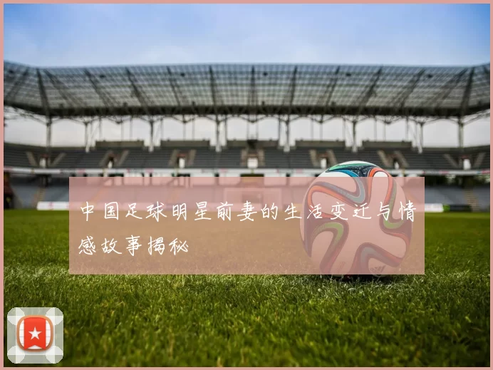 中国足球明星前妻的生活变迁与情感故事揭秘