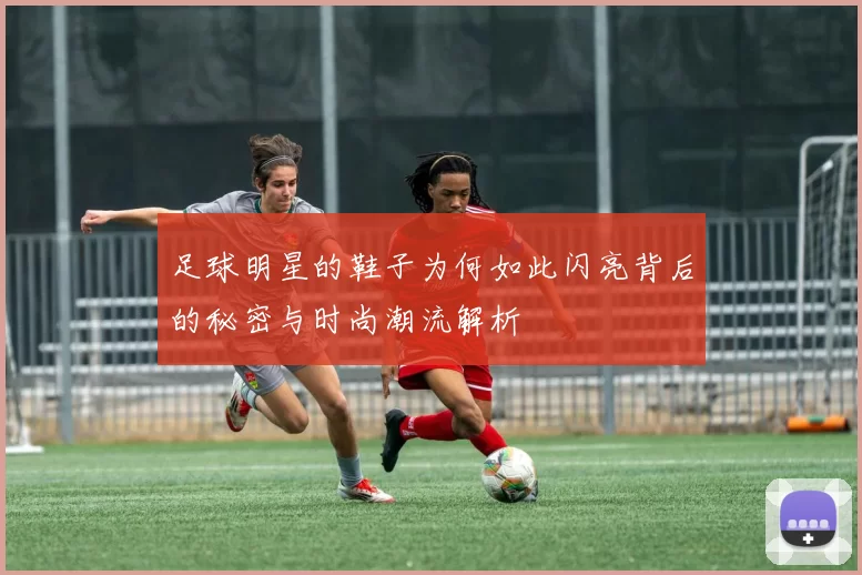 足球明星的鞋子为何如此闪亮背后的秘密与时尚潮流解析