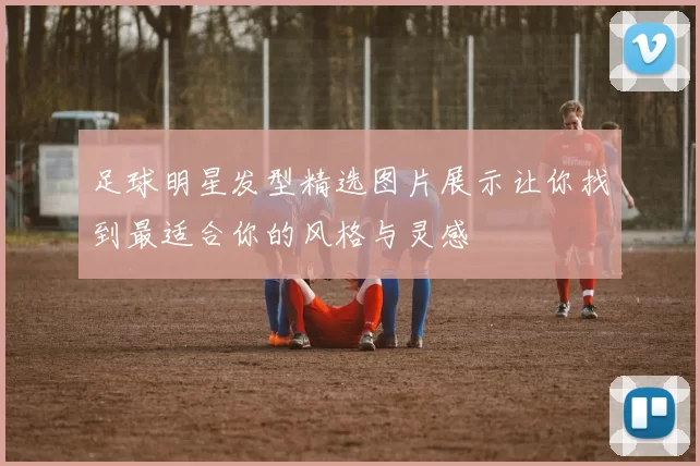 足球明星发型精选图片展示让你找到最适合你的风格与灵感