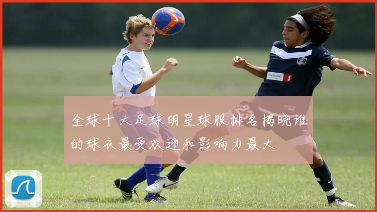 全球十大足球明星球服排名揭晓谁的球衣最受欢迎和影响力最大