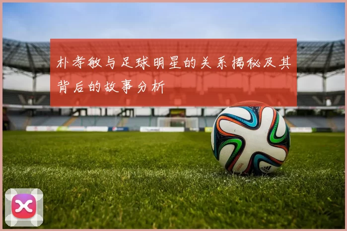朴孝敏与足球明星的关系揭秘及其背后的故事分析