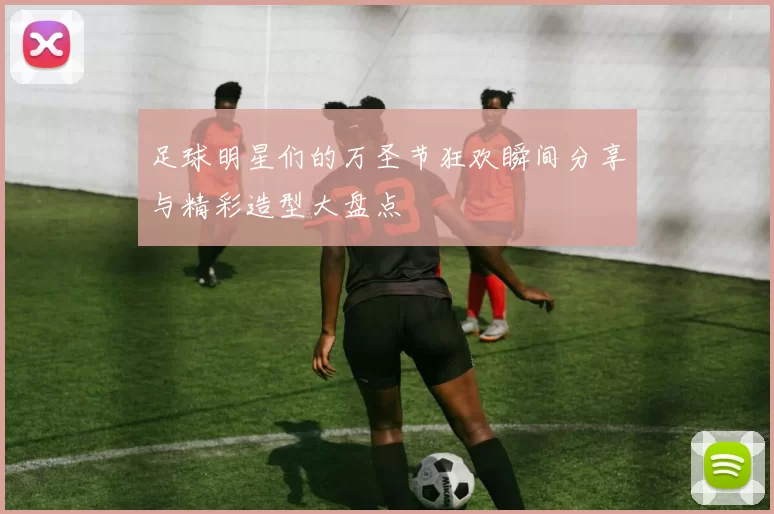 足球明星们的万圣节狂欢瞬间分享与精彩造型大盘点