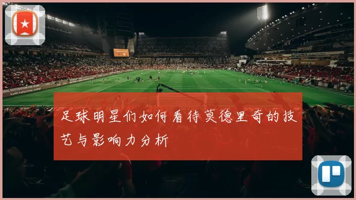 足球明星们如何看待莫德里奇的技艺与影响力分析