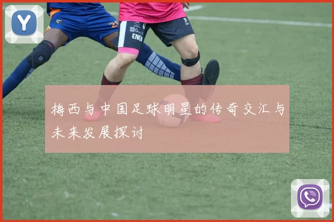 梅西与中国足球明星的传奇交汇与未来发展探讨