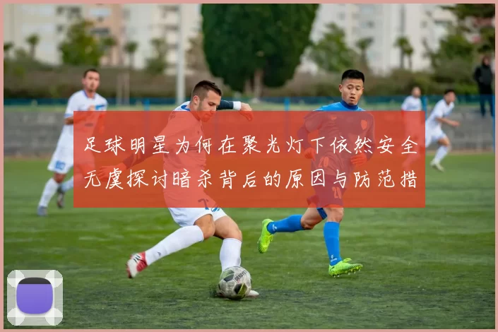 足球明星为何在聚光灯下依然安全无虞探讨暗杀背后的原因与防范措施