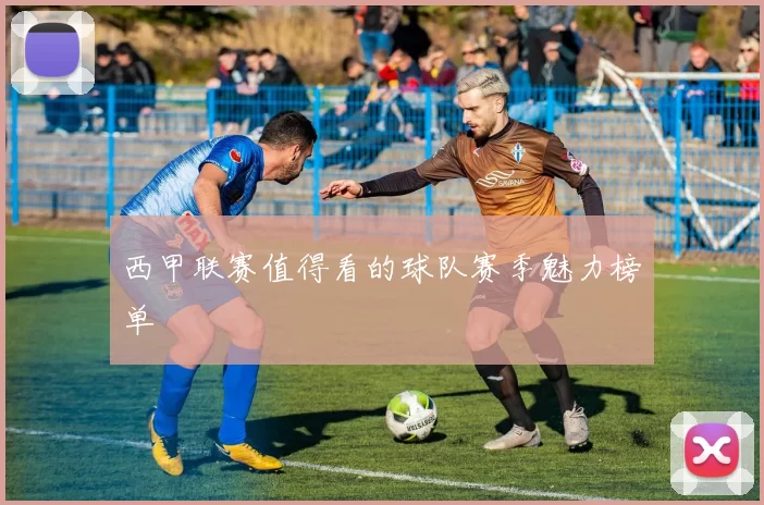 西甲联赛值得看的球队赛季魅力榜单