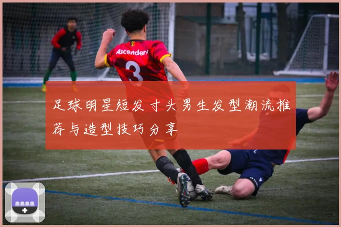 足球明星短发寸头男生发型潮流推荐与造型技巧分享