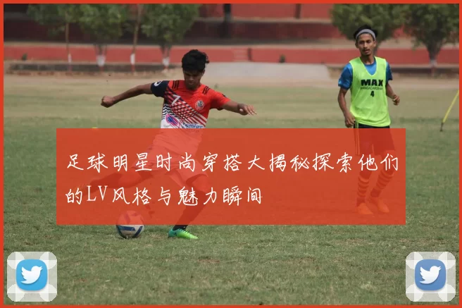 足球明星时尚穿搭大揭秘探索他们的LV风格与魅力瞬间