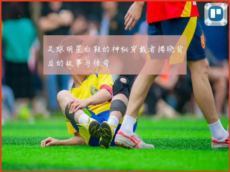 足球明星白鞋的神秘穿戴者揭晓背后的故事与传奇