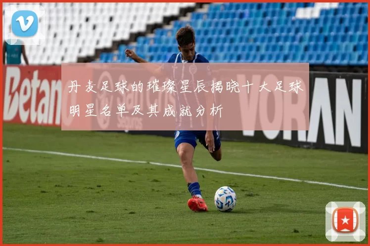 丹麦足球的璀璨星辰揭晓十大足球明星名单及其成就分析