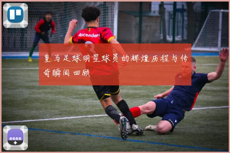 皇马足球明星球员的辉煌历程与传奇瞬间回顾