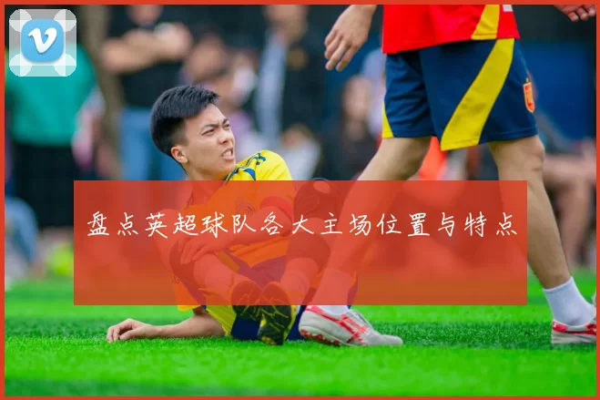 盘点英超球队各大主场位置与特点