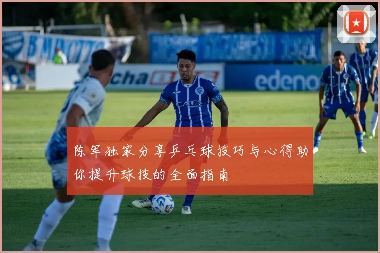 陈军独家分享乒乓球技巧与心得助你提升球技的全面指南