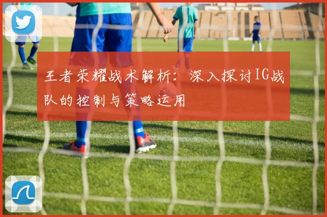 王者荣耀战术解析：深入探讨IG战队的控制与策略运用