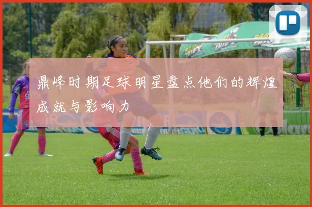 鼎峰时期足球明星盘点他们的辉煌成就与影响力