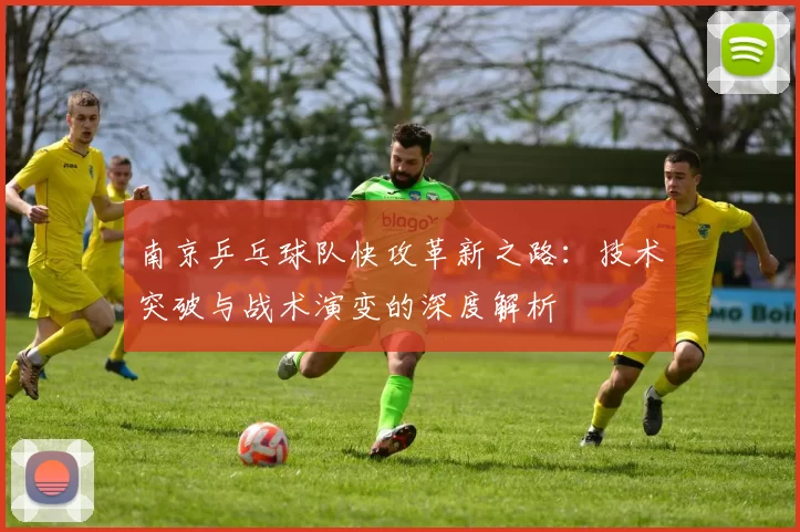 南京乒乓球队快攻革新之路：技术突破与战术演变的深度解析