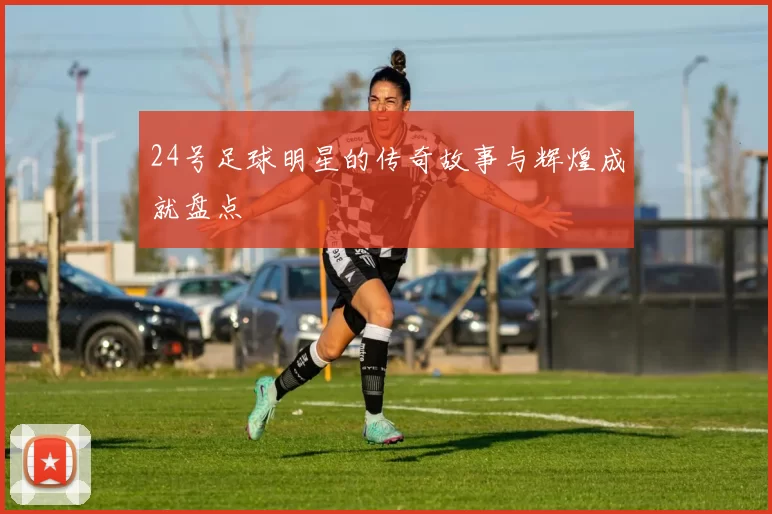 24号足球明星的传奇故事与辉煌成就盘点