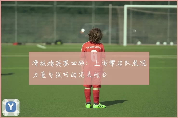 滑板精英赛回顾：上海攀岩队展现力量与技巧的完美结合
