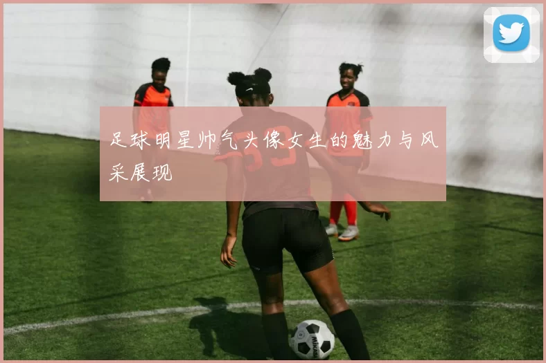 足球明星帅气头像女生的魅力与风采展现