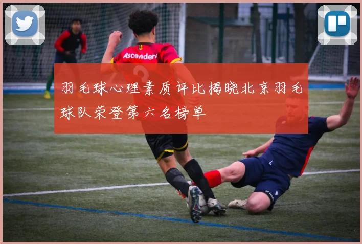 羽毛球心理素质评比揭晓北京羽毛球队荣登第六名榜单
