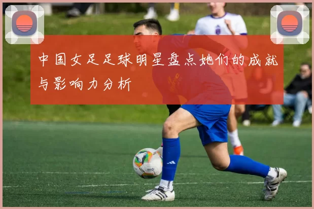 中国女足足球明星盘点她们的成就与影响力分析