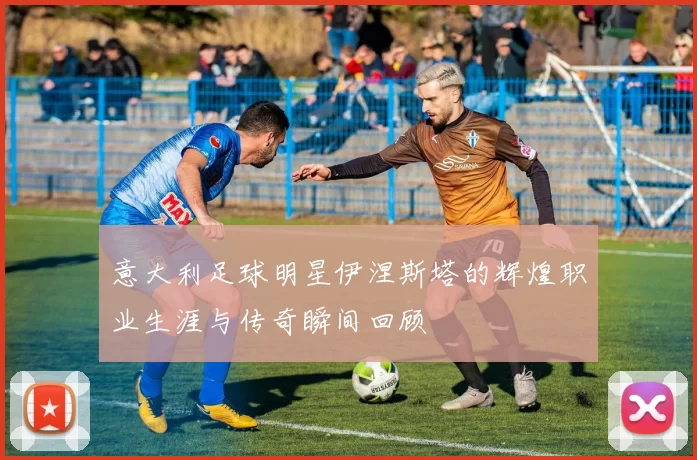 意大利足球明星伊涅斯塔的辉煌职业生涯与传奇瞬间回顾
