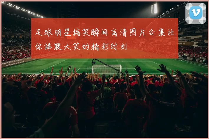 足球明星搞笑瞬间高清图片合集让你捧腹大笑的精彩时刻