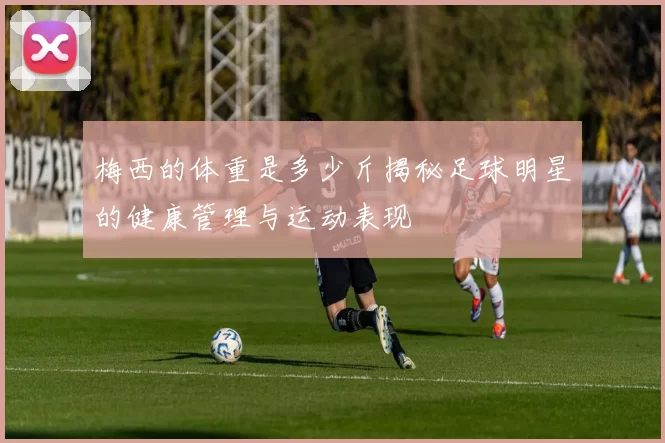 梅西的体重是多少斤揭秘足球明星的健康管理与运动表现