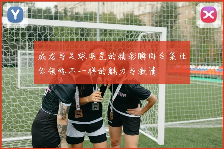 成龙与足球明星的精彩瞬间合集让你领略不一样的魅力与激情
