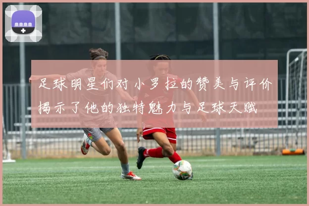 足球明星们对小罗拉的赞美与评价揭示了他的独特魅力与足球天赋