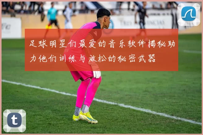 足球明星们最爱的音乐软件揭秘助力他们训练与放松的秘密武器