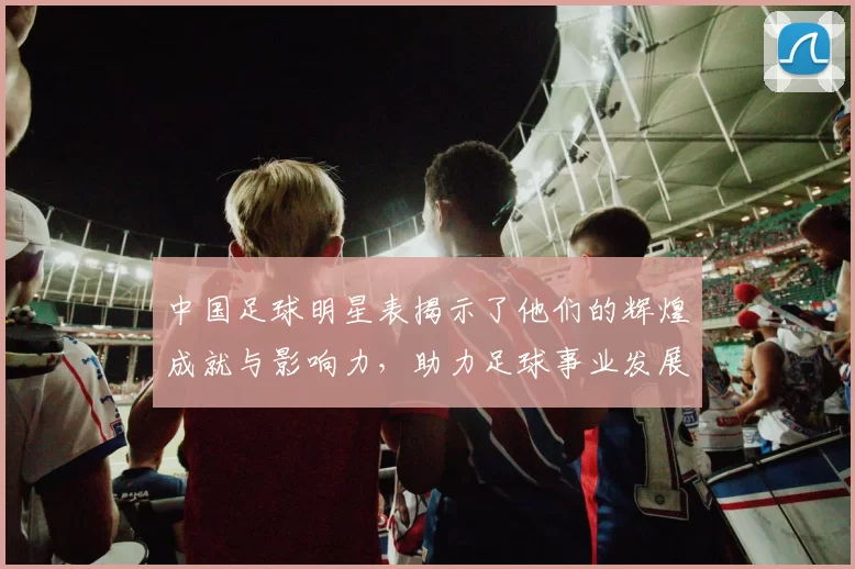 中国足球明星表揭示了他们的辉煌成就与影响力，助力足球事业发展与传承