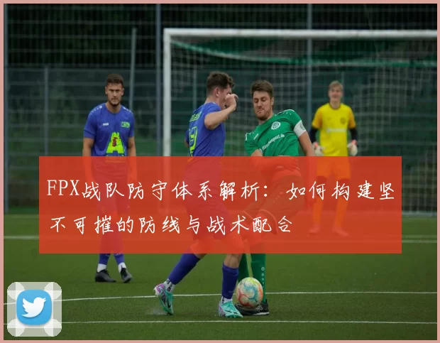 FPX战队防守体系解析：如何构建坚不可摧的防线与战术配合
