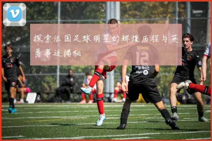探索法国足球明星的辉煌历程与英勇事迹揭秘