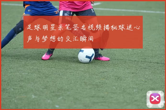 足球明星亲笔签名视频揭秘球迷心声与梦想的交汇瞬间