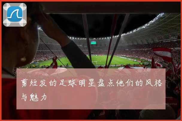 剪短发的足球明星盘点他们的风格与魅力