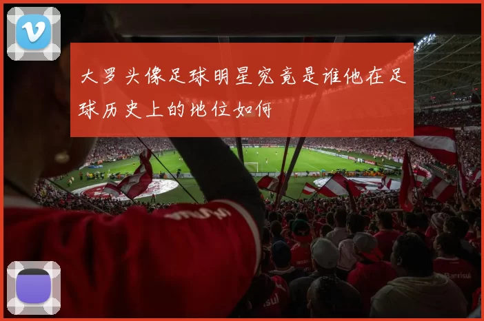 大罗头像足球明星究竟是谁他在足球历史上的地位如何