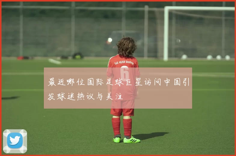 最近哪位国际足球巨星访问中国引发球迷热议与关注